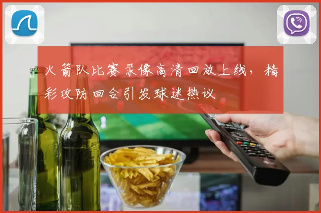 火箭队比赛录像高清回放上线，精彩攻防回合引发球迷热议