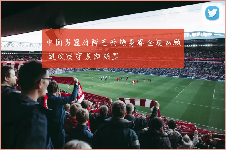 中国男篮对阵巴西热身赛全场回顾 进攻防守差距明显