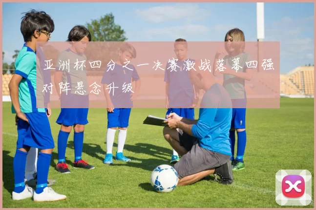 亚洲杯四分之一决赛激战落幕四强对阵悬念升级