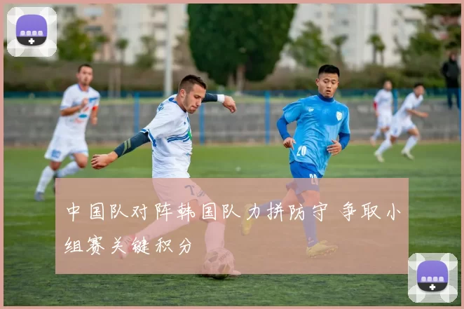 中国队对阵韩国队力拼防守 争取小组赛关键积分