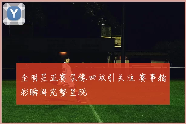 全明星正赛录像回放引关注 赛事精彩瞬间完整呈现