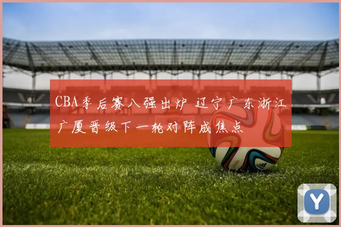 CBA季后赛八强出炉 辽宁广东浙江广厦晋级下一轮对阵成焦点