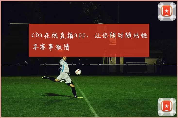 cba在线直播app，让你随时随地畅享赛事激情