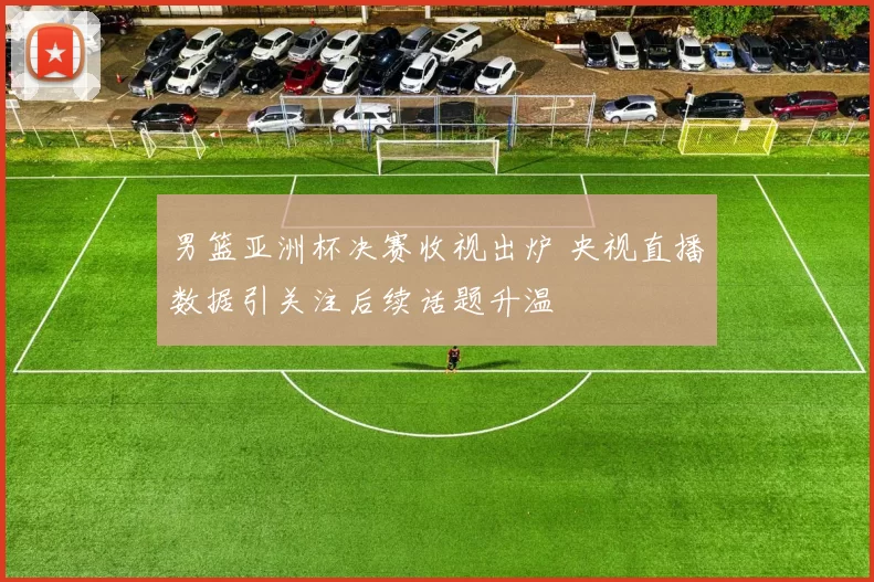 男篮亚洲杯决赛收视出炉 央视直播数据引关注后续话题升温