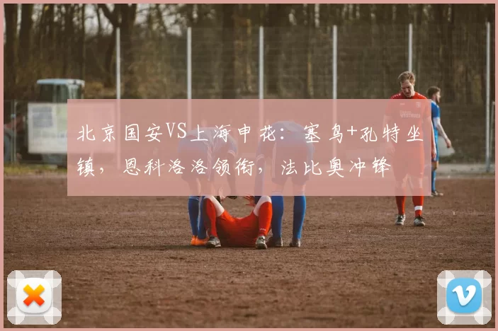 北京国安VS上海申花:塞鸟+孔特坐镇,恩科洛洛领衔,法比奥冲锋