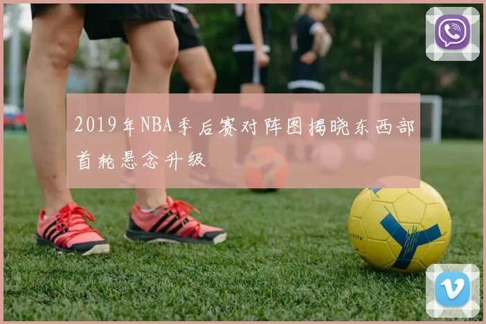 2019年NBA季后赛对阵图揭晓东西部首轮悬念升级
