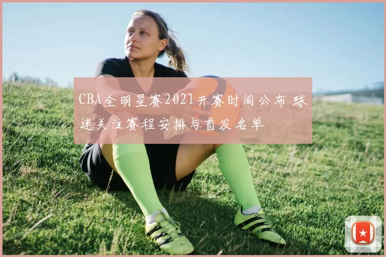 CBA全明星赛2021开赛时间公布 球迷关注赛程安排与首发名单