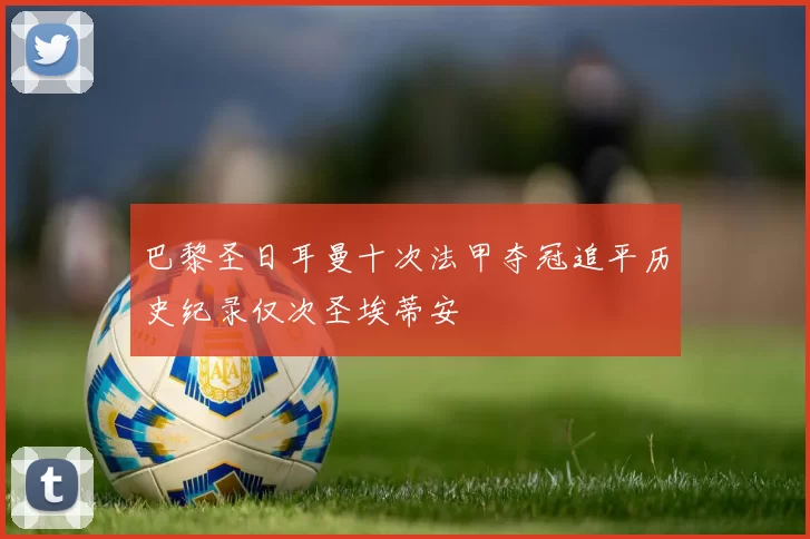 巴黎圣日耳曼十次法甲夺冠追平历史纪录仅次圣埃蒂安