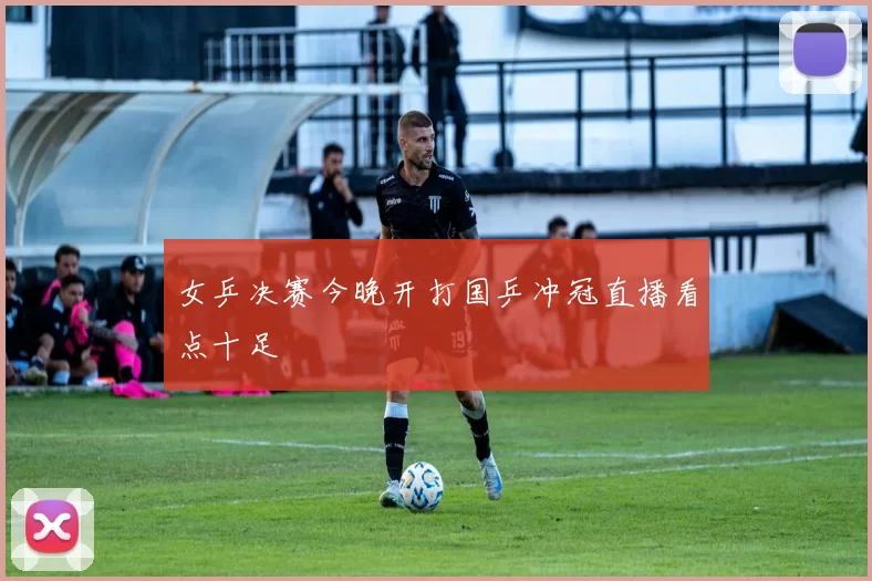 女乒决赛今晚开打国乒冲冠直播看点十足