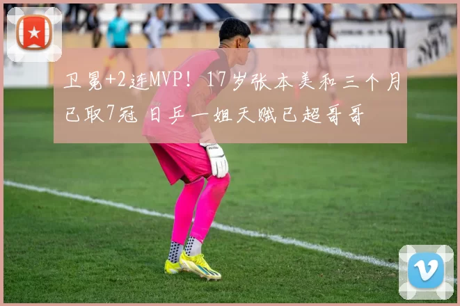 卫冕+2连MVP！17岁张本美和三个月已取7冠 日乒一姐天赋已超哥哥