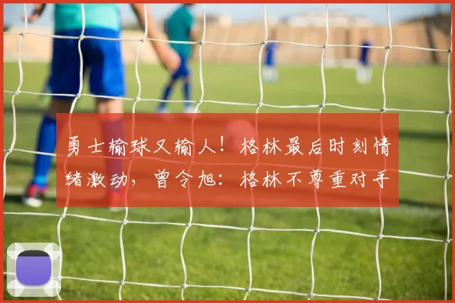 勇士输球又输人！格林最后时刻情绪激动，曾令旭：格林不尊重对手