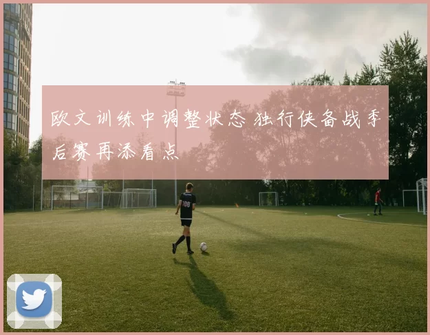 欧文训练中调整状态 独行侠备战季后赛再添看点
