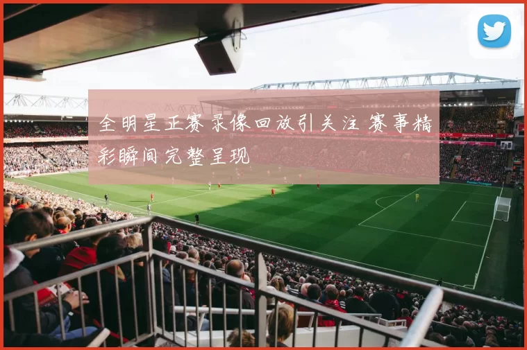 全明星正赛录像回放引关注 赛事精彩瞬间完整呈现