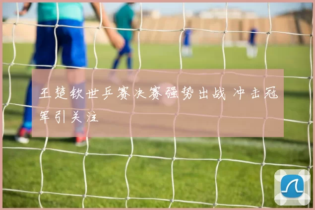 王楚钦世乒赛决赛强势出战 冲击冠军引关注