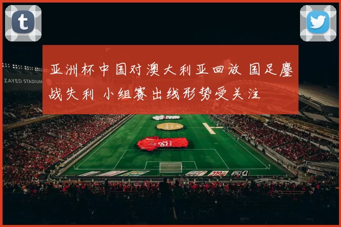 亚洲杯中国对澳大利亚回放 国足鏖战失利 小组赛出线形势受关注