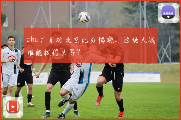 cba广东对北京比分揭晓！这场大战谁能拔得头筹？