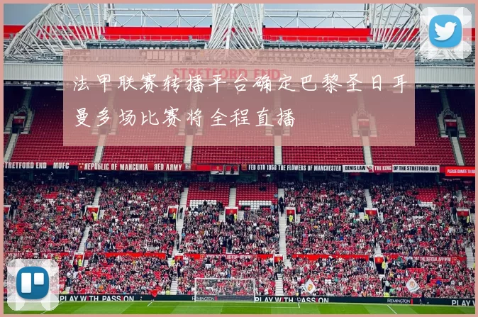 法甲联赛转播平台确定巴黎圣日耳曼多场比赛将全程直播