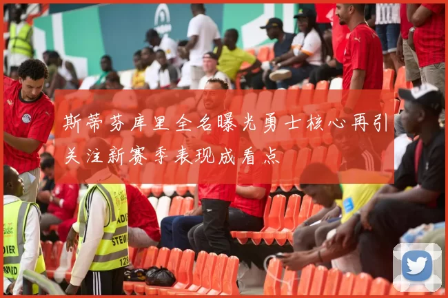 斯蒂芬库里全名曝光勇士核心再引关注新赛季表现成看点