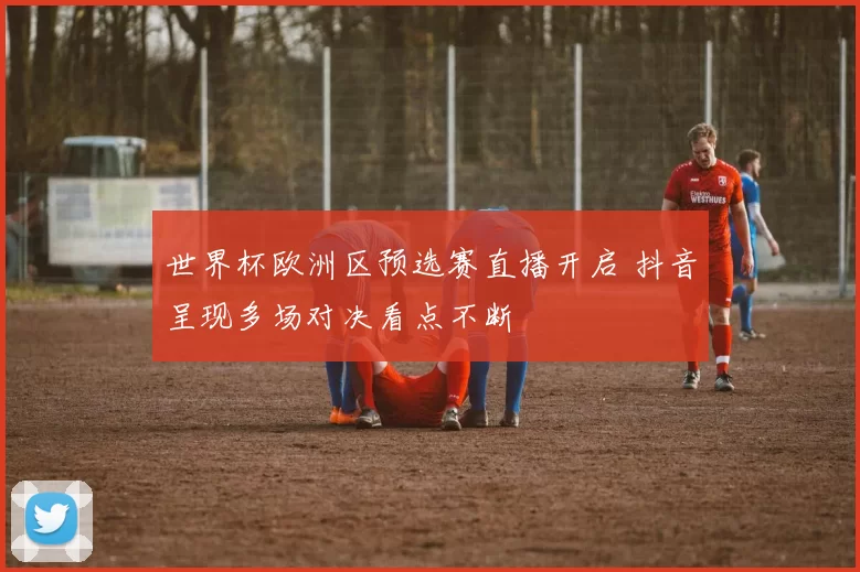 世界杯欧洲区预选赛直播开启 抖音呈现多场对决看点不断