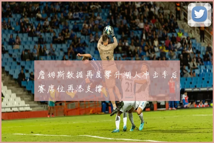 詹姆斯数据再度攀升湖人冲击季后赛席位再添支撑