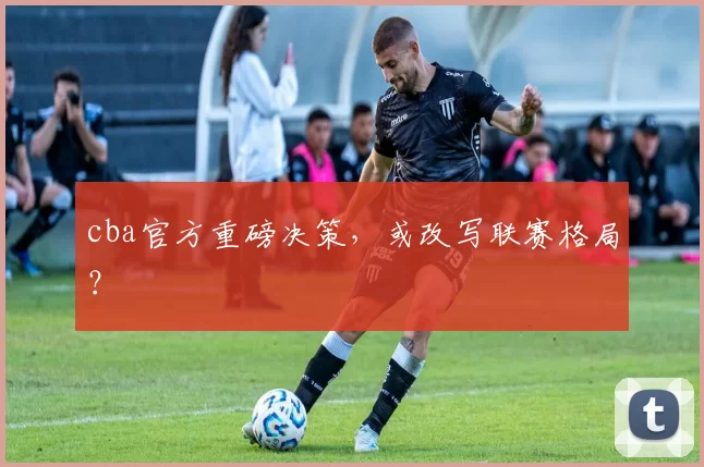 cba官方重磅决策，或改写联赛格局？