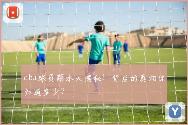 cba球员薪水大揭秘！背后的真相你知道多少？