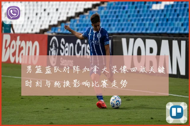 男篮蓝队对阵加拿大录像回放关键时刻与轮换影响比赛走势