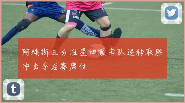 阿瑞斯三分准星回暖率队逆转取胜冲击季后赛席位