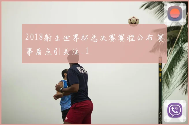 2018射击世界杯总决赛赛程公布 赛事看点引关注_1