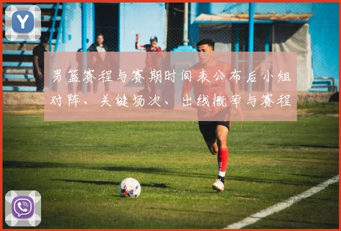 男篮赛程与赛期时间表公布后小组对阵、关键场次、出线概率与赛程看点解读