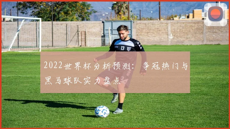 2022世界杯分析预测:争冠热门与黑马球队实力盘点
