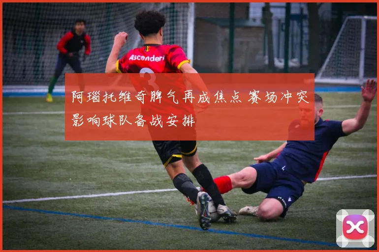 阿瑙托维奇脾气再成焦点 赛场冲突影响球队备战安排
