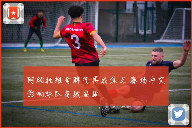 阿瑙托维奇脾气再成焦点 赛场冲突影响球队备战安排